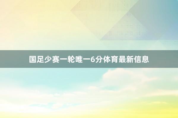 国足少赛一轮唯一6分体育最新信息