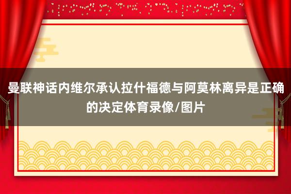 曼联神话内维尔承认拉什福德与阿莫林离异是正确的决定体育录像/图片