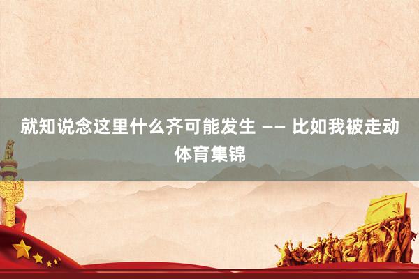 就知说念这里什么齐可能发生 —— 比如我被走动体育集锦