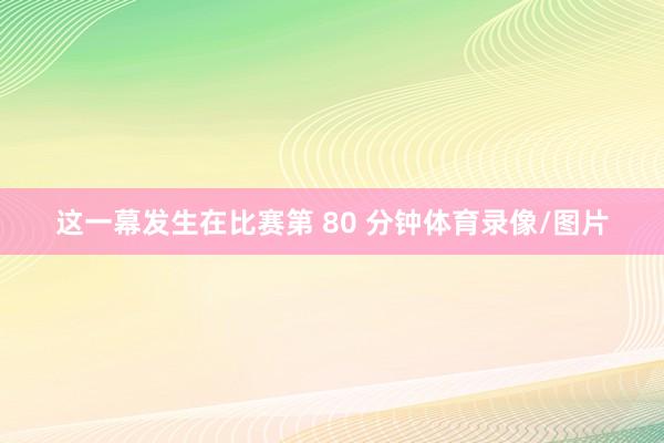 这一幕发生在比赛第 80 分钟体育录像/图片