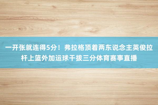 一开张就连得5分！弗拉格顶着两东说念主英俊拉杆上篮外加运球干拔三分体育赛事直播