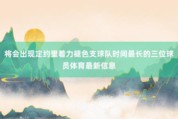 将会出现定约里着力褪色支球队时间最长的三位球员体育最新信息