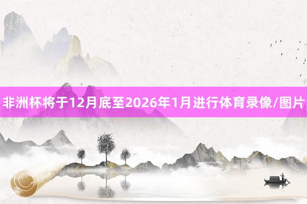 非洲杯将于12月底至2026年1月进行体育录像/图片