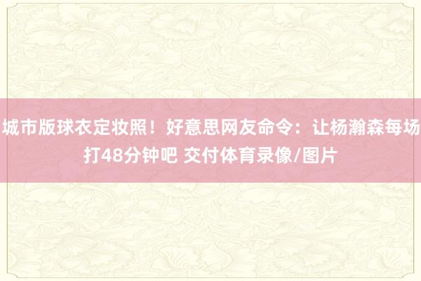 城市版球衣定妆照！好意思网友命令：让杨瀚森每场打48分钟吧 交付体育录像/图片