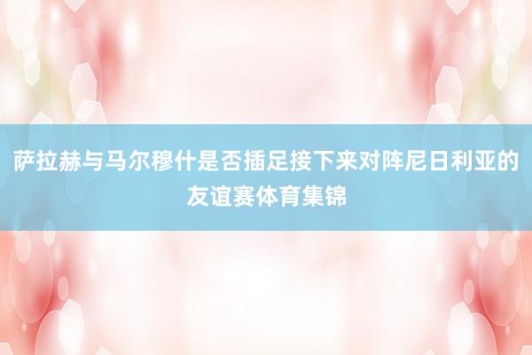 萨拉赫与马尔穆什是否插足接下来对阵尼日利亚的友谊赛体育集锦