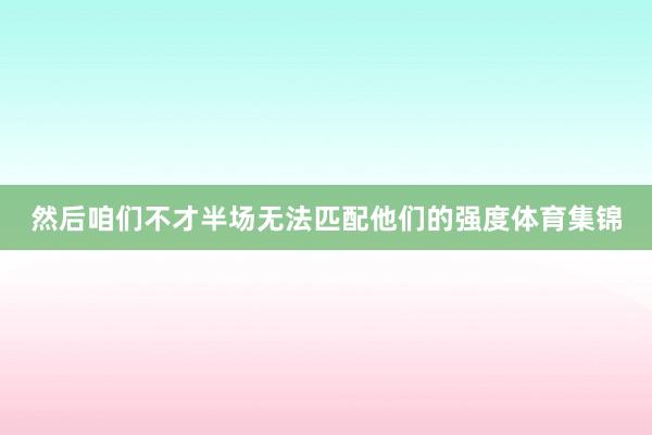 然后咱们不才半场无法匹配他们的强度体育集锦