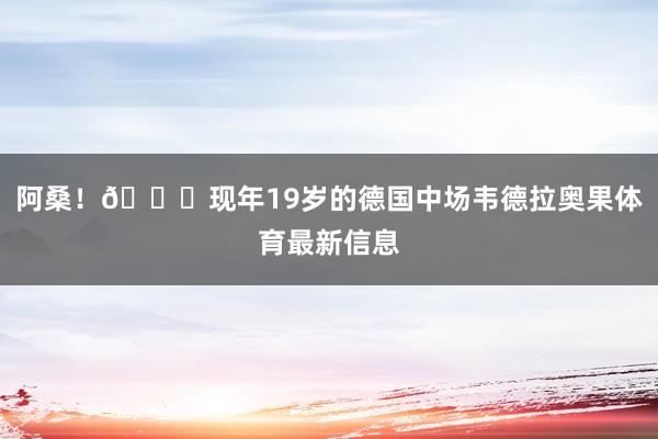 阿桑！🙏现年19岁的德国中场韦德拉奥果体育最新信息