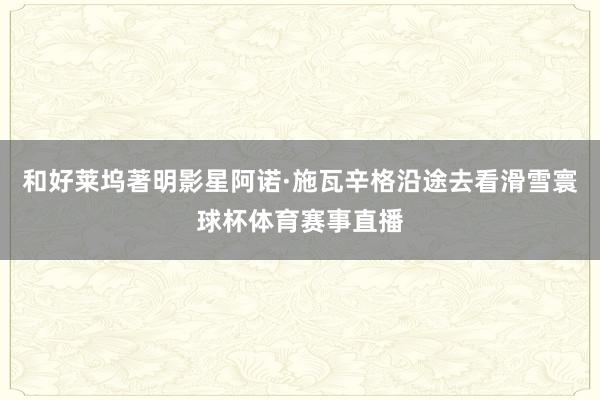 和好莱坞著明影星阿诺·施瓦辛格沿途去看滑雪寰球杯体育赛事直播
