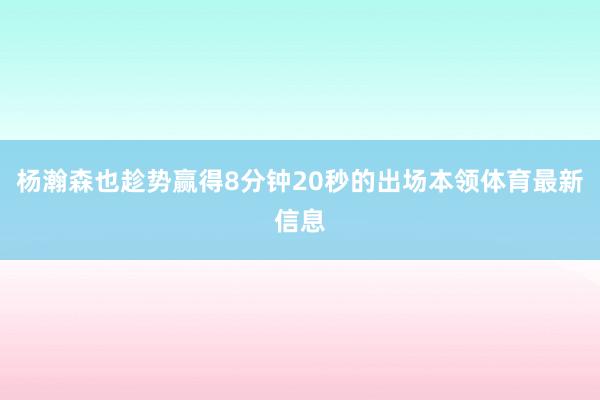 杨瀚森也趁势赢得8分钟20秒的出场本领体育最新信息