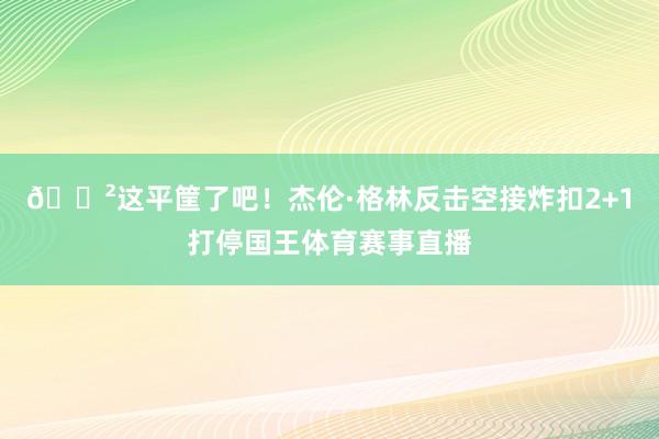 😲这平筐了吧！杰伦·格林反击空接炸扣2+1打停国王体育赛事直播