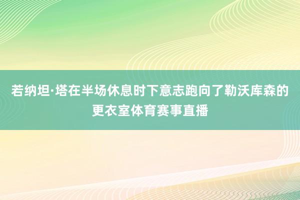 若纳坦·塔在半场休息时下意志跑向了勒沃库森的更衣室体育赛事直播