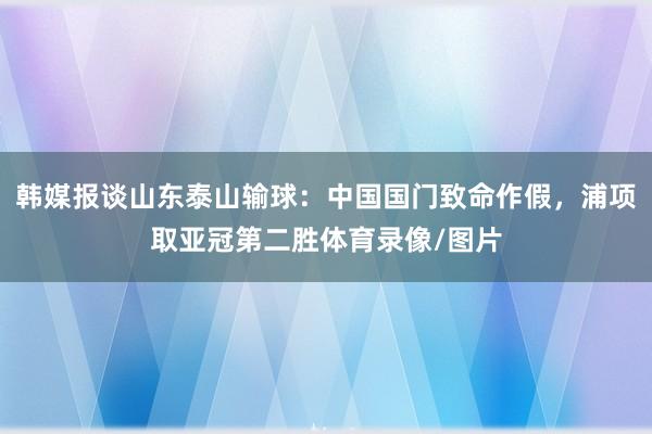 韩媒报谈山东泰山输球：中国国门致命作假，浦项取亚冠第二胜体育录像/图片