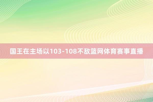 国王在主场以103-108不敌篮网体育赛事直播