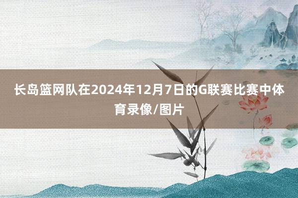 长岛篮网队在2024年12月7日的G联赛比赛中体育录像/图片