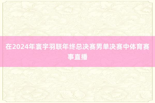 在2024年寰宇羽联年终总决赛男单决赛中体育赛事直播
