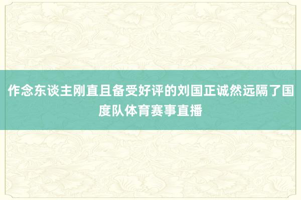 作念东谈主刚直且备受好评的刘国正诚然远隔了国度队体育赛事直播