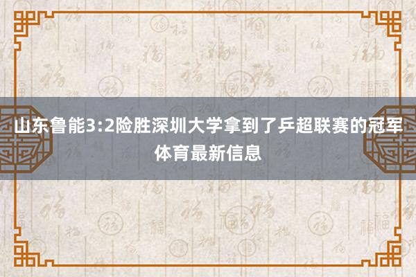 山东鲁能3:2险胜深圳大学拿到了乒超联赛的冠军体育最新信息